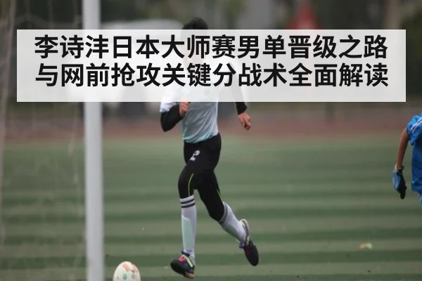 李诗沣日本大师赛男单晋级之路与网前抢攻关键分战术全面解读