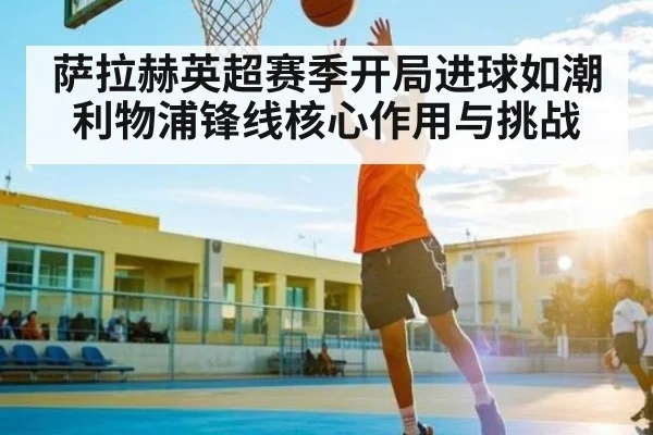 萨拉赫英超赛季开局进球如潮 利物浦锋线核心作用与挑战