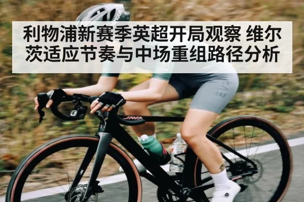 利物浦新赛季英超开局观察 维尔茨适应节奏与中场重组路径分析