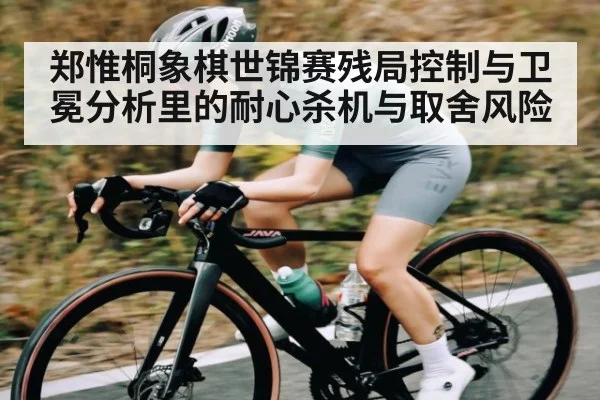 郑惟桐象棋世锦赛残局控制与卫冕分析里的耐心杀机与取舍风险