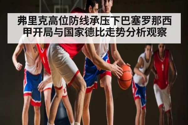 弗里克高位防线承压下巴塞罗那西甲开局与国家德比走势分析观察